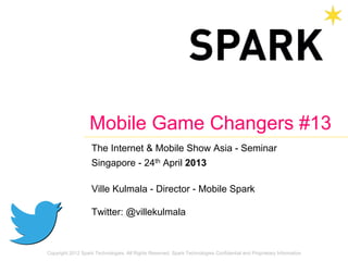 Copyright 2012 Spark Technologies. All Rights Reserved. Spark Technologies Confidential and Proprietary Information
Mobile Game Changers #13
The Internet & Mobile Show Asia - Seminar
Singapore - 24th April 2013
Ville Kulmala - Director - Mobile Spark
Twitter: @villekulmala
 
