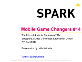 Copyright 2012 Spark Technologies. All Rights Reserved. Spark Technologies Confidential and Proprietary Information
Mobile Game Changers #14
The Internet & Mobile Show Asia 2014
Singapore, Suntec Convention & Exhibition Centre
23th April 2014
Presentation by: Ville Kulmala
Twitter: @villekulmala
 