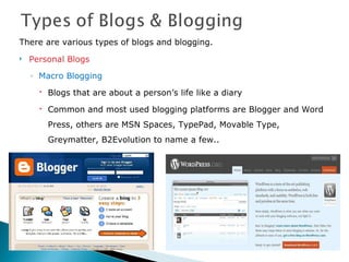 There are various types of blogs and blogging. Personal Blogs Macro Blogging Blogs that are about a person’s life like a diary Common and most used blogging platforms are Blogger and Word Press, others are MSN Spaces, TypePad, Movable Type,  Greymatter, B2Evolution to name a few.. 