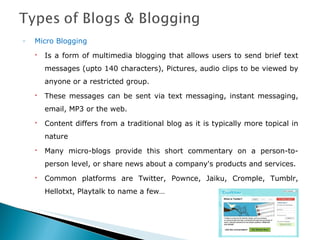 Micro Blogging Is a form of multimedia blogging that allows users to send brief text messages (upto 140 characters), Pictures, audio clips to be viewed by anyone or a restricted group. These messages can be sent via text messaging, instant messaging, email, MP3 or the web. Content differs from a traditional blog as it is typically more topical in nature Many micro-blogs provide this short commentary on a person-to-person level, or share news about a company's products and services. Common platforms are Twitter, Pownce, Jaiku, Cromple, Tumblr, Hellotxt, Playtalk to name a few… 