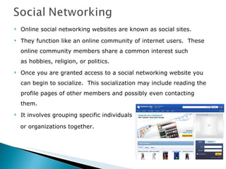 Online social networking websites are known as social sites. They function like an online community of internet users.  These online community members share a common interest such as hobbies, religion, or politics.   Once you are granted access to a social networking website you can begin to socialize.  This socialization may include reading the profile pages of other members and possibly even contacting them.   It involves grouping specific individuals  or organizations together. 