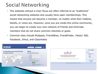 The websites without a main focus are often referred to as "traditional" social networking websites and usually have open memberships. This means that anyone can become a member, no matter what their hobbies, beliefs, or views are. However, once you are inside this online community, you can begin to create your own network of friends and eliminate members that do not share common interests or goals. Common sites include MySpace, FriendWise, FriendFinder, Yahoo! 360, Facebook, Orkut, and Classmates  