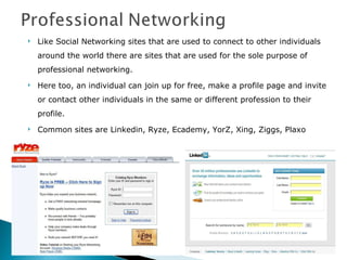 Like Social Networking sites that are used to connect to other individuals around the world there are sites that are used for the sole purpose of professional networking. Here too, an individual can join up for free, make a profile page and invite or contact other individuals in the same or different profession to their profile. Common sites are Linkedin, Ryze, Ecademy, YorZ, Xing, Ziggs, Plaxo 