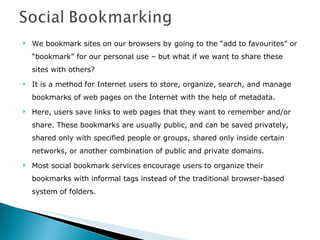 We bookmark sites on our browsers by going to the “add to favourites” or “bookmark” for our personal use – but what if we want to share these sites with others? It is a method for Internet users to store, organize, search, and manage bookmarks of web pages on the Internet with the help of metadata. Here, users save links to web pages that they want to remember and/or share. These bookmarks are usually public, and can be saved privately, shared only with specified people or groups, shared only inside certain networks, or another combination of public and private domains.  Most social bookmark services encourage users to organize their bookmarks with informal tags instead of the traditional browser-based system of folders. 
