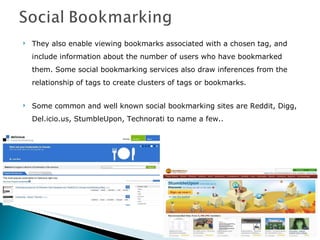 They also enable viewing bookmarks associated with a chosen tag, and include information about the number of users who have bookmarked them. Some social bookmarking services also draw inferences from the relationship of tags to create clusters of tags or bookmarks. Some common and well known social bookmarking sites are Reddit, Digg, Del.icio.us, StumbleUpon, Technorati to name a few.. 