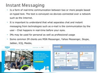 Is a form of real-time communication between two or more people based on typed text. The text is conveyed via devices connected over a network such as the Internet. It is important to understand that what separates chat and instant messaging from technologies such as e-mail is the communication by the user - Chat happens in real-time before your eyes.  IMs may be used for personal as well as professional usage Some common IM clients are MSN Messenger, Yahoo Messenger, Skype, Jabber, ICQ, Meebo,  
