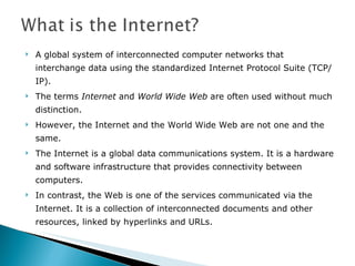 A global system of interconnected computer networks that interchange data using the standardized Internet Protocol Suite (TCP/IP).  The terms  Internet  and  World Wide Web  are often used without much distinction.  However, the Internet and the World Wide Web are not one and the same.  The Internet is a global data communications system. It is a hardware and software infrastructure that provides connectivity between computers.  In contrast, the Web is one of the services communicated via the Internet. It is a collection of interconnected documents and other resources, linked by hyperlinks and URLs. 