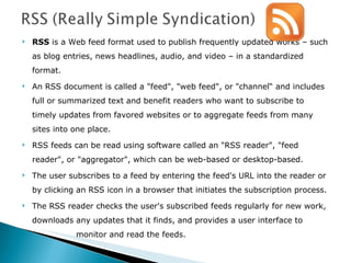 RSS  is a Web feed format used to publish frequently updated works – such as blog entries, news headlines, audio, and video – in a standardized format. An RSS document is called a "feed", "web feed", or "channel“ and includes full or summarized text and benefit readers who want to subscribe to timely updates from favored websites or to aggregate feeds from many sites into one place.  RSS feeds can be read using software called an "RSS reader", "feed reader", or "aggregator", which can be web-based or desktop-based.  The user subscribes to a feed by entering the feed's URL into the reader or by clicking an RSS icon in a browser that initiates the subscription process.  The RSS reader checks the user's subscribed feeds regularly for new work, downloads any updates that it finds, and provides a user interface to    monitor and read the feeds.  