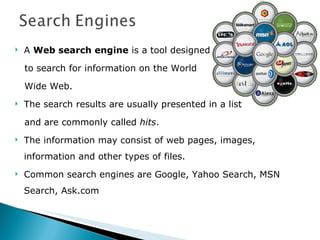 A  Web search engine  is a tool designed to search for information on the World  Wide Web.  The search results are usually presented in a list  and are commonly called  hits .  The information may consist of web pages, images, information and other types of files. Common search engines are Google, Yahoo Search, MSN Search, Ask.com 