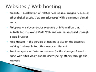 Website – a collection of related web pages, images, videos or other digital assets that are addressed with a common domain name Webpage – a document or resource of information that is suitable for the World Wide Web and can be accessed through a web browser  Web Hosting – the service of hosting a site on the Internet making it viewable for other users on the net Provides space on Internet servers for the storage of World Wide Web sites which can be accessed by others through the network 