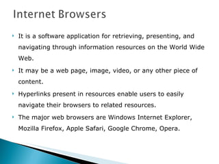 It is a software application for retrieving, presenting, and navigating through information resources on the World Wide Web.  It may be a web page, image, video, or any other piece of content. Hyperlinks present in resources enable users to easily navigate their browsers to related resources. The major web browsers are Windows Internet Explorer, Mozilla Firefox, Apple Safari, Google Chrome, Opera. 