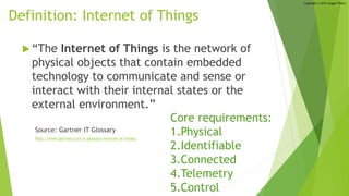 Copyright © 2014 Jorgen Thelin
Definition: Internet of Things
 “The Internet of Things is the network of
physical objects that contain embedded
technology to communicate and sense or
interact with their internal states or the
external environment.”
Source: Gartner IT Glossary
http://www.gartner.com/it-glossary/internet-of-things/
Core requirements:
1.Physical
2.Identifiable
3.Connected
4.Telemetry
5.Control
 