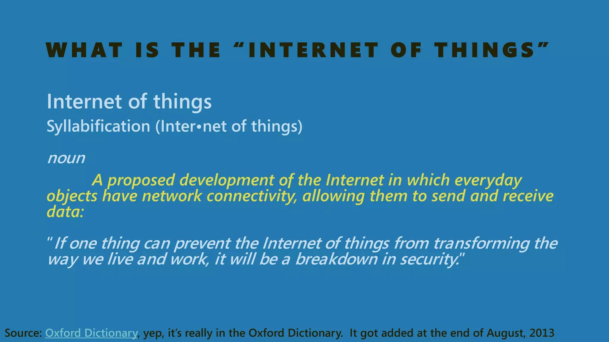WHAT IS THE “INTERNET OF THINGS” 
Internet of things 
Syllabification (Inter•netof things) noun 
A proposed development of the Internet in which everyday objects have network connectivity, allowing them to send and receive data: “If one thing can prevent the Internet of things from transforming the way we live and work, it will be a breakdown in security.” 
Source: Oxford Dictionary, yep, it’s really in the Oxford Dictionary. It got added at the end of August, 2013  