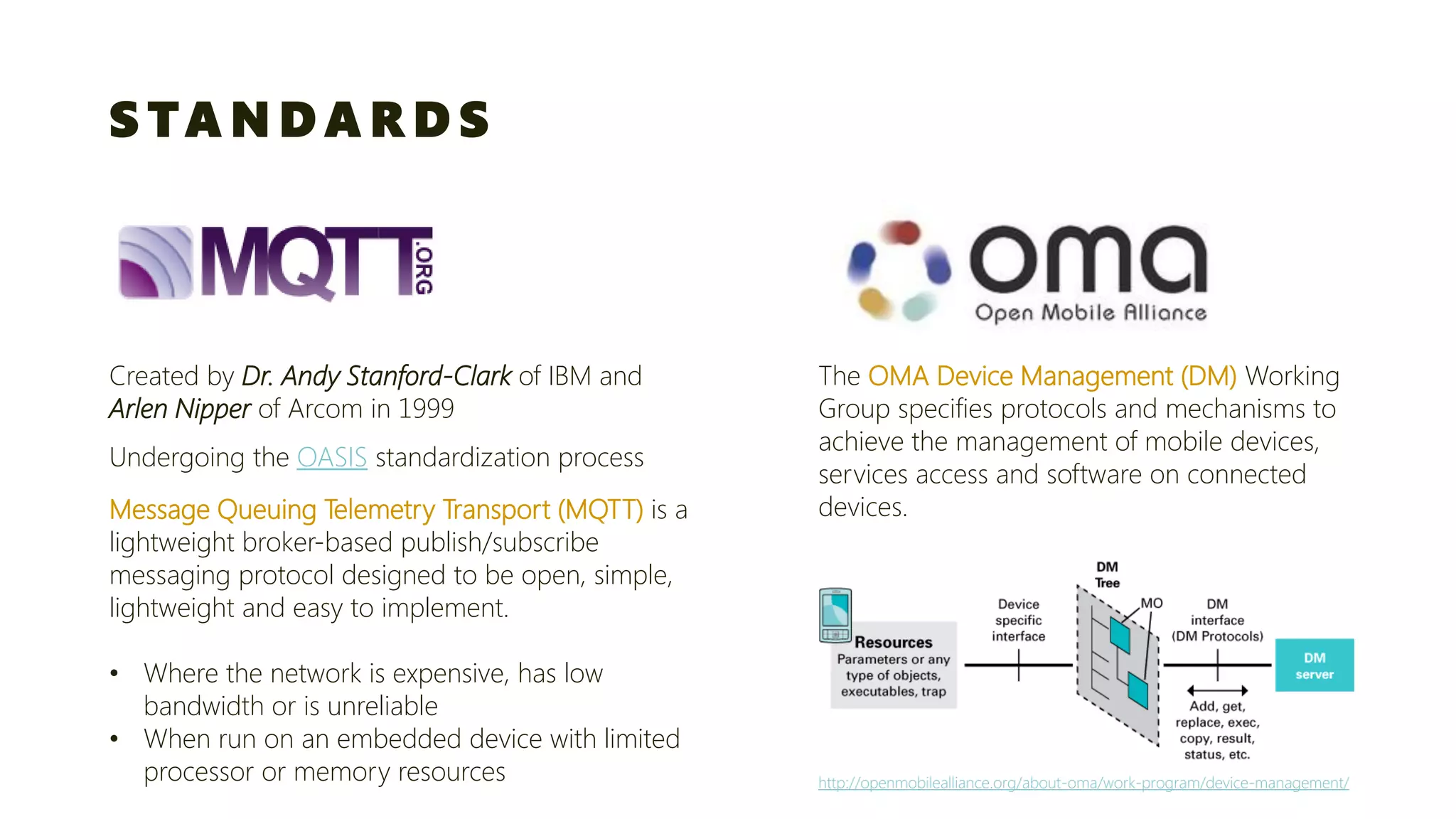 STANDARDS 
Created by Dr. Andy Stanford-Clark of IBM and Arlen Nipper of Arcomin 1999 
Message Queuing Telemetry Transport (MQTT)is a lightweight broker-based publish/subscribe 
messaging protocol designed to be open, simple, lightweight and easy to implement. 
•Where the network is expensive, has low bandwidth or is unreliable 
•When run on an embedded device with limited processor or memory resources 
Undergoing the OASISstandardization process 
The OMA Device Management (DM) Working Group specifies protocols and mechanisms to achieve the management of mobile devices, services access and software on connected devices. http://openmobilealliance.org/about-oma/work-program/device-management/  