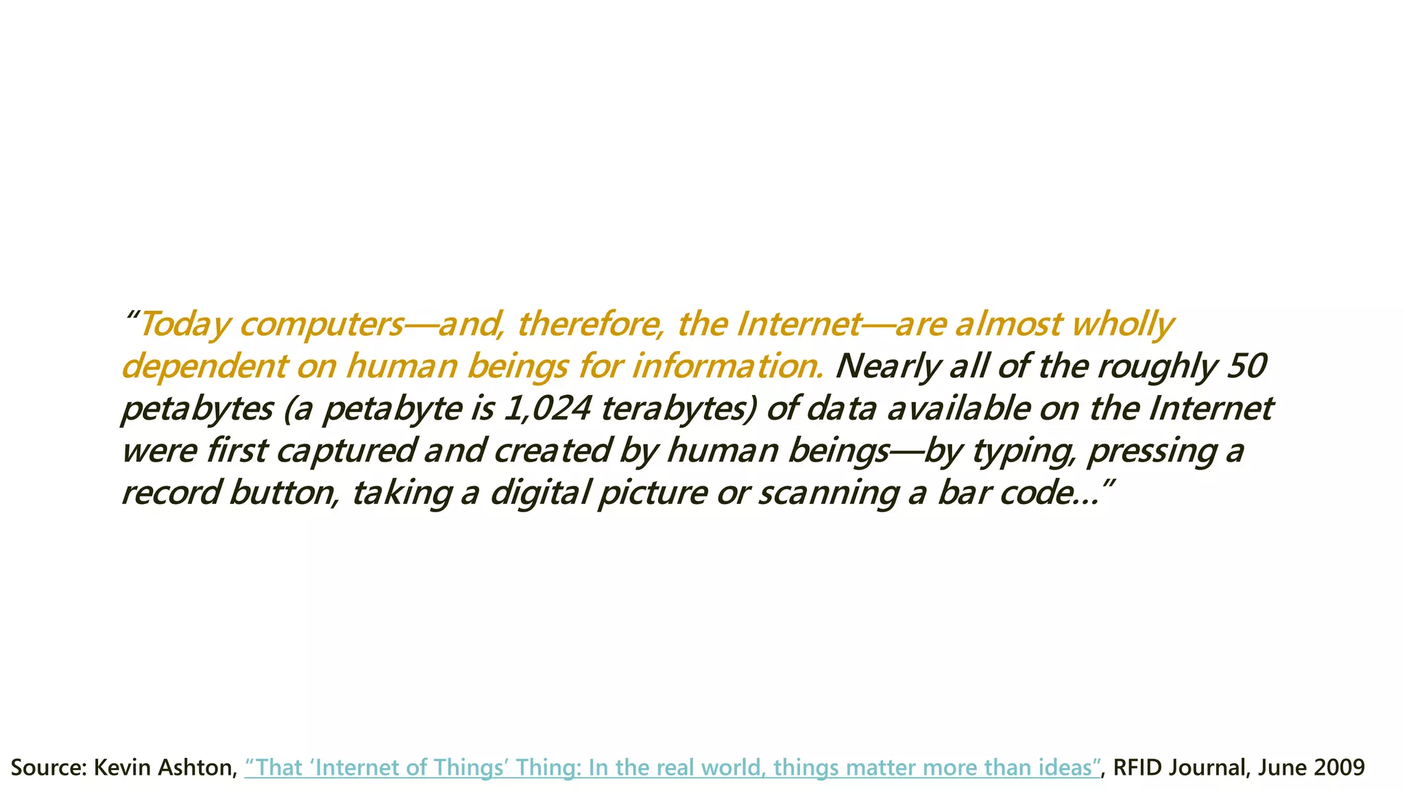 “Today computers—and, therefore, the Internet—are almost wholly dependent on human beings for information. Nearly all of the roughly 50 petabytes (a petabyte is 1,024 terabytes) of data available on the Internet were first captured and created by human beings—by typing, pressing a record button, taking a digital picture or scanning a bar code…” 
Source: Kevin Ashton, “That ‘Internet of Things’ Thing: In the real world, things matter more than ideas”, RFID Journal, June 2009  