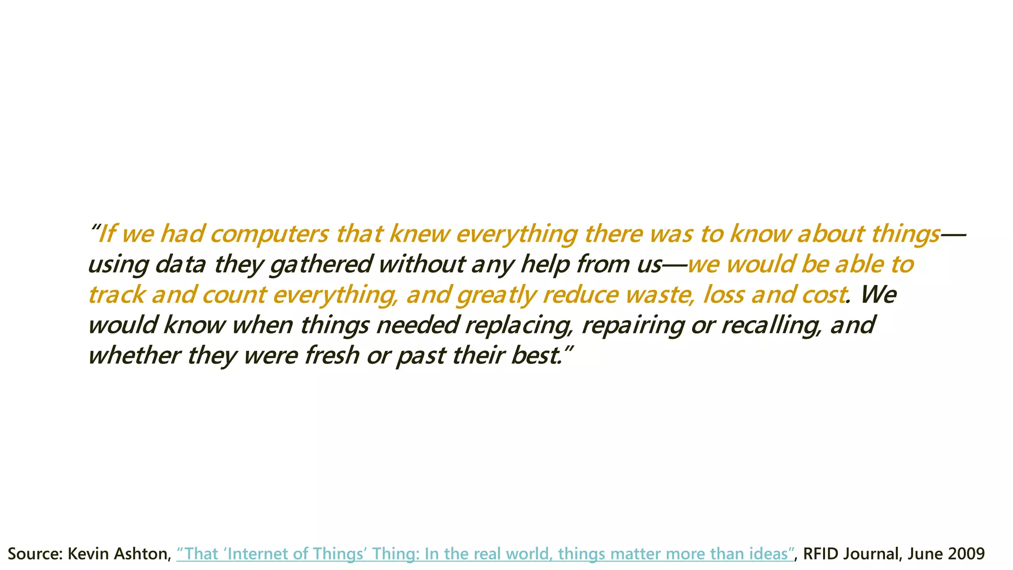 “If we had computers that knew everything there was to know about things— using data they gathered without any help from us—we would be able to track and count everything, and greatly reduce waste, loss and cost. We would know when things needed replacing, repairing or recalling, and whether they were fresh or past their best.” 
Source: Kevin Ashton, “That ‘Internet of Things’ Thing: In the real world, things matter more than ideas”, RFID Journal, June 2009  