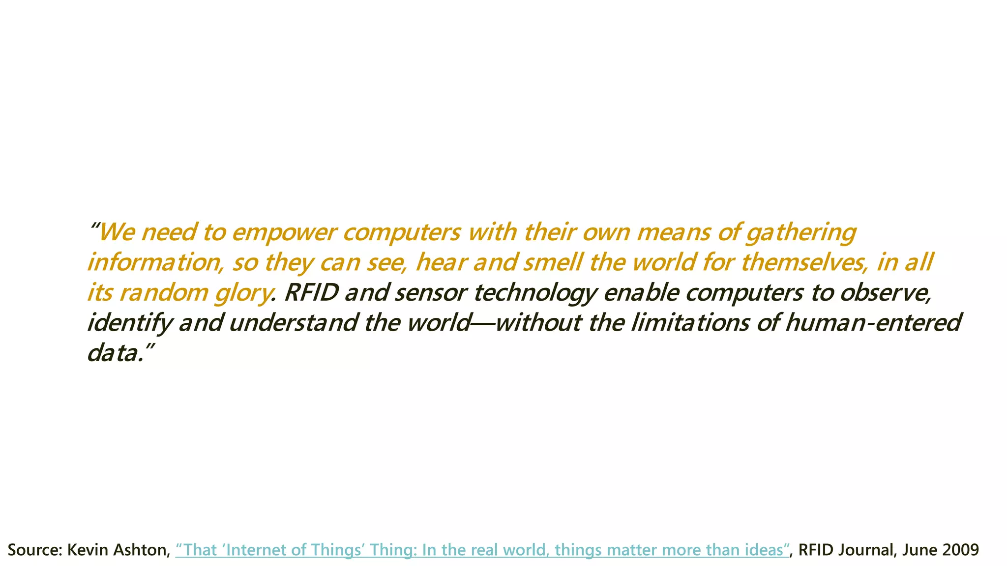 “We need to empower computers with their own means of gathering information, so they can see, hear and smell the world for themselves, in all its random glory. RFID and sensor technology enable computers to observe, identify and understand the world—without the limitations of human-entered data.” 
Source: Kevin Ashton, “That ‘Internet of Things’ Thing: In the real world, things matter more than ideas”, RFID Journal, June 2009  