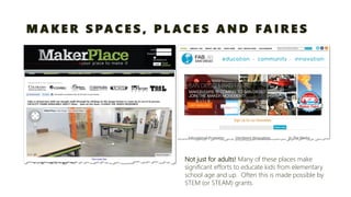 MAKER SPACES, PLACES AND FAIRES 
Not just for adults!Many of these places make significant efforts to educate kids from elementary school age and up. Often this is made possible by STEM (or STEAM) grants.  