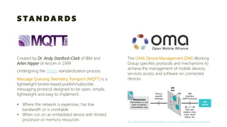 STANDARDS 
Created by Dr. Andy Stanford-Clark of IBM and Arlen Nipper of Arcomin 1999 
Message Queuing Telemetry Transport (MQTT)is a lightweight broker-based publish/subscribe 
messaging protocol designed to be open, simple, lightweight and easy to implement. 
•Where the network is expensive, has low bandwidth or is unreliable 
•When run on an embedded device with limited processor or memory resources 
Undergoing the OASISstandardization process 
The OMA Device Management (DM) Working Group specifies protocols and mechanisms to achieve the management of mobile devices, services access and software on connected devices. http://openmobilealliance.org/about-oma/work-program/device-management/  