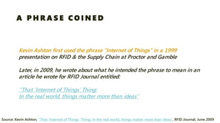 Kevin Ashton first used the phrase “Internet of Things” in a 1999 presentation on RFID & the Supply Chain at Proctor and Gamble 
Later, in 2009, he wrote about what he intended the phrase to mean in an article he wrote for RFID Journal entitled: “That ‘Internet of Things’ Thing: In the real world, things matter more than ideas” 
Source: Kevin Ashton, “That ‘Internet of Things’ Thing: In the real world, things matter more than ideas”, RFID Journal, June 2009 
A PHRASE COINED  