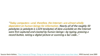 “Today computers—and, therefore, the Internet—are almost wholly dependent on human beings for information. Nearly all of the roughly 50 petabytes (a petabyte is 1,024 terabytes) of data available on the Internet were first captured and created by human beings—by typing, pressing a record button, taking a digital picture or scanning a bar code…” 
Source: Kevin Ashton, “That ‘Internet of Things’ Thing: In the real world, things matter more than ideas”, RFID Journal, June 2009  