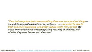 “If we had computers that knew everything there was to know about things— using data they gathered without any help from us—we would be able to track and count everything, and greatly reduce waste, loss and cost. We would know when things needed replacing, repairing or recalling, and whether they were fresh or past their best.” 
Source: Kevin Ashton, “That ‘Internet of Things’ Thing: In the real world, things matter more than ideas”, RFID Journal, June 2009  