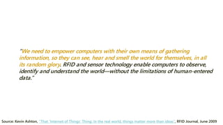 “We need to empower computers with their own means of gathering information, so they can see, hear and smell the world for themselves, in all its random glory. RFID and sensor technology enable computers to observe, identify and understand the world—without the limitations of human-entered data.” 
Source: Kevin Ashton, “That ‘Internet of Things’ Thing: In the real world, things matter more than ideas”, RFID Journal, June 2009  