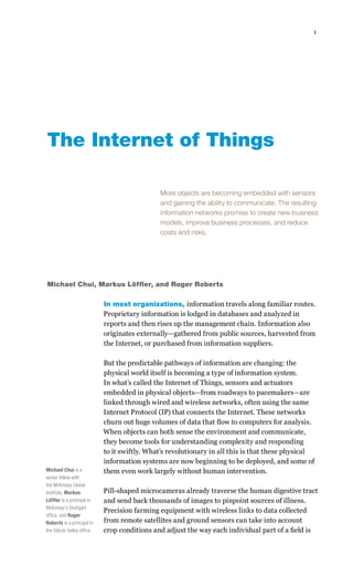 1




The Internet of Things

                                               More objects are becoming embedded with sensors
                                               and gaining the ability to communicate. The resulting
                                               information networks promise to create new business
                                               models, improve business processes, and reduce
                                               costs and risks.




Michael Chui, Markus Löffler, and Roger Roberts

                             In most organizations, information travels along familiar routes.
                             Proprietary information is lodged in databases and analyzed in
                             reports and then rises up the management chain. Information also
                             originates externally—gathered from public sources, harvested from
                             the Internet, or purchased from information suppliers.

                             But the predictable pathways of information are changing: the
                             physical world itself is becoming a type of information system.
                             In what’s called the Internet of Things, sensors and actuators
                             embedded in physical objects—from roadways to pacemakers—are
                             linked through wired and wireless networks, often using the same
                             Internet Protocol (IP) that connects the Internet. These networks
                             churn out huge volumes of data that flow to computers for analysis.
                             When objects can both sense the environment and communicate,
                             they become tools for understanding complexity and responding
                             to it swiftly. What’s revolutionary in all this is that these physical
                             information systems are now beginning to be deployed, and some of
Michael Chui is a            them even work largely without human intervention.
senior fellow with
the McKinsey Global
Institute, Markus            Pill-shaped microcameras already traverse the human digestive tract
Löffler is a principal in    and send back thousands of images to pinpoint sources of illness.
McKinsey’s Stuttgart
                             Precision farming equipment with wireless links to data collected
office, and Roger
Roberts is a principal in    from remote satellites and ground sensors can take into account
the Silicon Valley office.   crop conditions and adjust the way each individual part of a field is
 