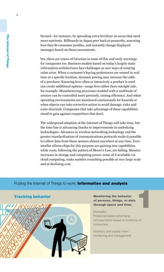 2




                                       farmed—for instance, by spreading extra fertilizer on areas that need
The Internet of Things




                                       more nutrients. Billboards in Japan peer back at passersby, assessing
                                       how they fit consumer profiles, and instantly change displayed
                                       messages based on those assessments.

                                       Yes, there are traces of futurism in some of this and early warnings
                                       for companies too. Business models based on today’s largely static
                                       information architectures face challenges as new ways of creating
                                       value arise. When a customer’s buying preferences are sensed in real
                                       time at a specific location, dynamic pricing may increase the odds
                                       of a purchase. Knowing how often or intensively a product is used
                                       can create additional options—usage fees rather than outright sale,
                                       for example. Manufacturing processes studded with a multitude of
                                       sensors can be controlled more precisely, raising efficiency. And when
                                       operating environments are monitored continuously for hazards or
                                       when objects can take corrective action to avoid damage, risks and
                                       costs diminish. Companies that take advantage of these capabilities
                                       stand to gain against competitors that don’t.

                                       The widespread adoption of the Internet of Things will take time, but
                                       the time line is advancing thanks to improvements in underlying
                                       technologies. Advances in wireless networking technology and the
                                       greater standardization of communications protocols make it possible
                                       to collect data from these sensors almost anywhere at any time. Ever-
                                       smaller silicon chips for this purpose are gaining new capabilities,
                                       while costs, following the pattern of Moore’s Law, are falling. Massive
                                       increases in storage and computing power, some of it available via
                                       cloud computing, make number crunching possible at very large scale
                                       and at declining cost.




                         Putting the Internet of Things to work: Information and analysis


                         Tracking behavior                                  Monitoring the behavior
                                                                            of persons, things, or data
                                                                            through space and time.

                                                                            Examples:
                                                                            Presence-based advertising
                                                                                                          1
                                                                            and payments based on locations of
                                                                            consumers

                                                                            Inventory and supply chain
                                                                            monitoring and management
 