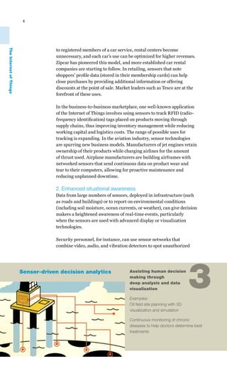 4




                                     to registered members of a car service, rental centers become
The Internet of Things




                                     unnecessary, and each car’s use can be optimized for higher revenues.
                                     Zipcar has pioneered this model, and more established car rental
                                     companies are starting to follow. In retailing, sensors that note
                                     shoppers’ profile data (stored in their membership cards) can help
                                     close purchases by providing additional information or offering
                                     discounts at the point of sale. Market leaders such as Tesco are at the
                                     forefront of these uses.

                                     In the business-to-business marketplace, one well-known application
                                     of the Internet of Things involves using sensors to track RFID (radio-
                                     frequency identification) tags placed on products moving through
                                     supply chains, thus improving inventory management while reducing
                                     working capital and logistics costs. The range of possible uses for
                                     tracking is expanding. In the aviation industry, sensor technologies
                                     are spurring new business models. Manufacturers of jet engines retain
                                     ownership of their products while charging airlines for the amount
                                     of thrust used. Airplane manufacturers are building airframes with
                                     networked sensors that send continuous data on product wear and
                                     tear to their computers, allowing for proactive maintenance and
                                     reducing unplanned downtime.

                                     2. Enhanced situational awareness
                                     Data from large numbers of sensors, deployed in infrastructure (such
                                     as roads and buildings) or to report on environmental conditions
                                     (including soil moisture, ocean currents, or weather), can give decision
                                     makers a heightened awareness of real-time events, particularly
                                     when the sensors are used with advanced display or visualization
                                     technologies.

                                     Security personnel, for instance, can use sensor networks that
                                     combine video, audio, and vibration detectors to spot unauthorized




                         Sensor-driven decision analytics                 Assisting human decision
                                                                          making through
                                                                          deep analysis and data
                                                                          visualization

                                                                          Examples:
                                                                          Oil field site planning with 3D
                                                                                                            3
                                                                          visualization and simulation

                                                                          Continuous monitoring of chronic
                                                                          diseases to help doctors determine best
                                                                          treatments
 