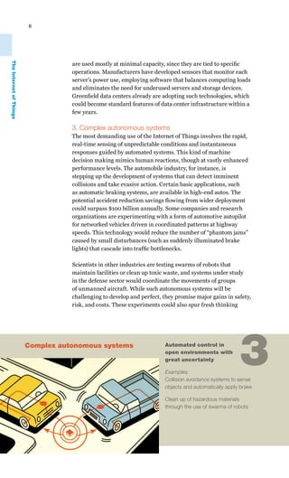 8
The Internet of Things




                                    are used mostly at minimal capacity, since they are tied to specific
                                    operations. Manufacturers have developed sensors that monitor each
                                    server’s power use, employing software that balances computing loads
                                    and eliminates the need for underused servers and storage devices.
                                    Greenfield data centers already are adopting such technologies, which
                                    could become standard features of data center infrastructure within a
                                    few years.

                                    3. Complex autonomous systems
                                    The most demanding use of the Internet of Things involves the rapid,
                                    real-time sensing of unpredictable conditions and instantaneous
                                    responses guided by automated systems. This kind of machine
                                    decision making mimics human reactions, though at vastly enhanced
                                    performance levels. The automobile industry, for instance, is
                                    stepping up the development of systems that can detect imminent
                                    collisions and take evasive action. Certain basic applications, such
                                    as automatic braking systems, are available in high-end autos. The
                                    potential accident reduction savings flowing from wider deployment
                                    could surpass $100 billion annually. Some companies and research
                                    organizations are experimenting with a form of automotive autopilot
                                    for networked vehicles driven in coordinated patterns at highway
                                    speeds. This technology would reduce the number of “phantom jams”
                                    caused by small disturbances (such as suddenly illuminated brake
                                    lights) that cascade into traffic bottlenecks.

                                    Scientists in other industries are testing swarms of robots that
                                    maintain facilities or clean up toxic waste, and systems under study
                                    in the defense sector would coordinate the movements of groups
                                    of unmanned aircraft. While such autonomous systems will be
                                    challenging to develop and perfect, they promise major gains in safety,
                                    risk, and costs. These experiments could also spur fresh thinking




                         Complex autonomous systems                     Automated control in
                                                                        open environments with
                                                                        great uncertainty

                                                                        Examples:
                                                                                                       3
                                                                        Collision avoidance systems to sense
                                                                        objects and automatically apply brake

                                                                        Clean up of hazardous materials
                                                                        through the use of swarms of robots
 