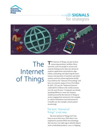 SIGNALS
for strategists

The
Internet
of Things

T

HE Internet of Things concept involves
connecting machines, facilities, fleets,
networks, and even people to sensors and
controls; feeding sensor data into advanced
analytics applications and predictive algorithms; automating and improving the maintenance and operation of machines and entire
systems; and even enhancing human health.
Cisco believes the “Internet of Everything” will
have an economic impact of over $14 trillion
by 2022.1 GE says the “Industrial Internet”
could add $15 trillion to the world economy
over the next 20 years.2 Companies are already
spending billions to create new business
models powered by the Internet of Things in
sectors ranging from automotive (for example,
in-vehicle information and entertainment)
to health care (for example, remote patient
monitoring).

The term “Internet of
Things” is not new
The term Internet of Things (IoT) has
been in use at least since 1999 when it was
employed to promote RFID, the technology
that uses low-cost radio tags to identify objects
such as individual products, cases, or shipping

 