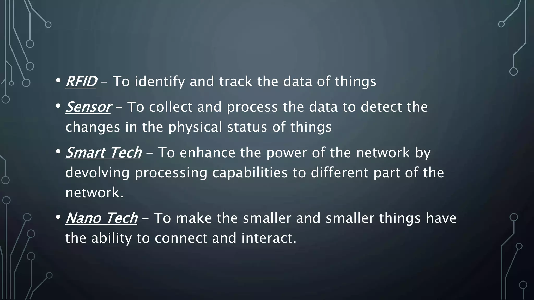 • RFID - To identify and track the data of things
• Sensor - To collect and process the data to detect the
changes in the physical status of things
• Smart Tech - To enhance the power of the network by
devolving processing capabilities to different part of the
network.
• Nano Tech - To make the smaller and smaller things have
the ability to connect and interact.
 