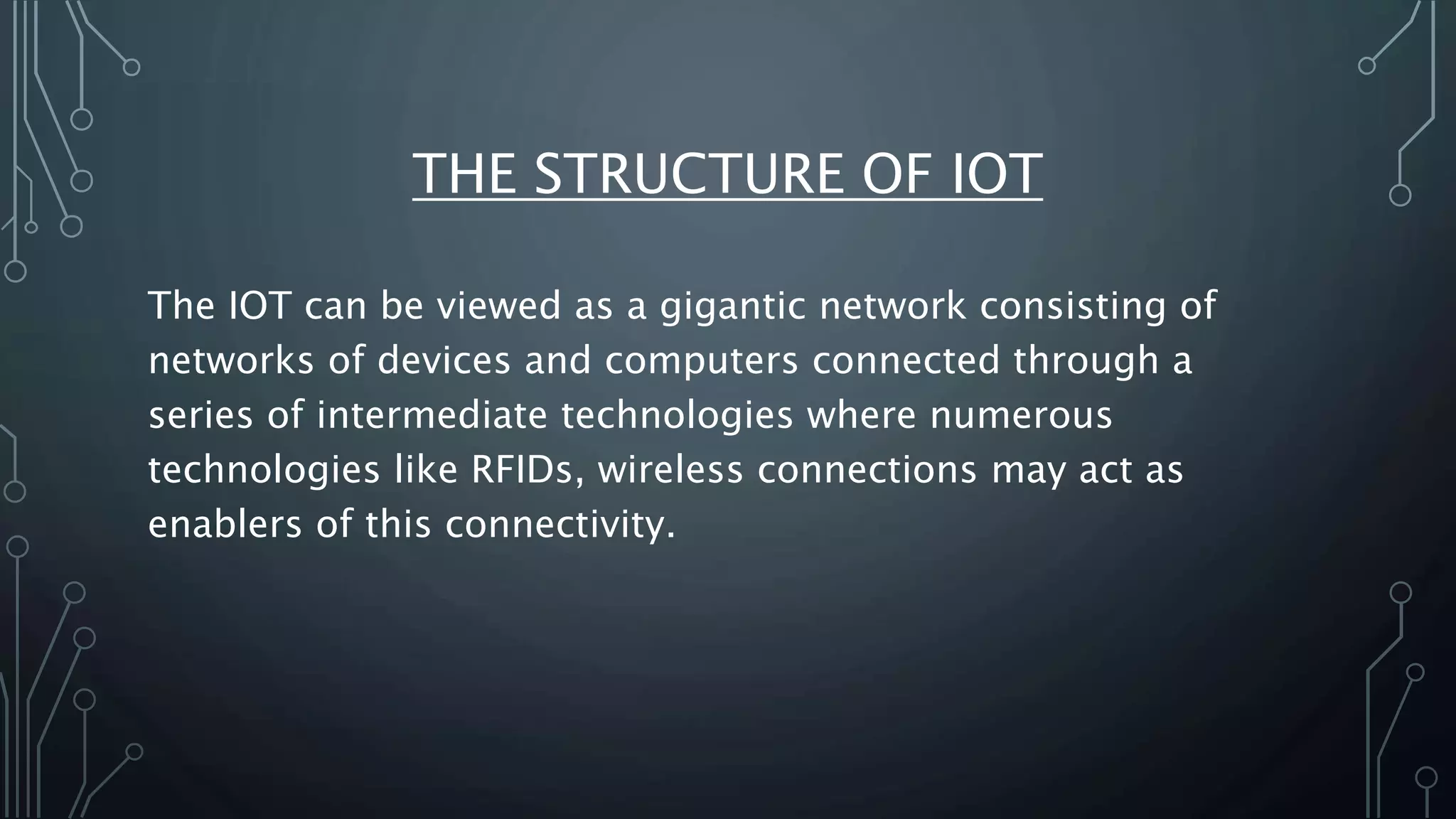 THE STRUCTURE OF IOT
The IOT can be viewed as a gigantic network consisting of
networks of devices and computers connected through a
series of intermediate technologies where numerous
technologies like RFIDs, wireless connections may act as
enablers of this connectivity.
 