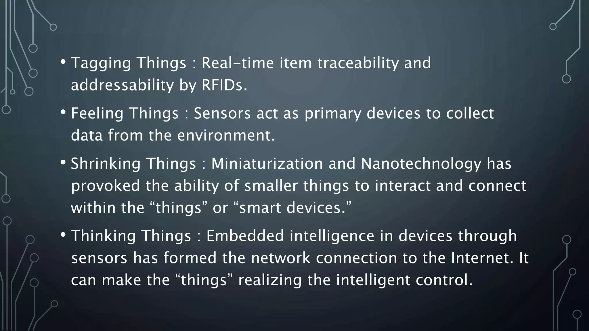 • Tagging Things : Real-time item traceability and
addressability by RFIDs.
• Feeling Things : Sensors act as primary devices to collect
data from the environment.
• Shrinking Things : Miniaturization and Nanotechnology has
provoked the ability of smaller things to interact and connect
within the “things” or “smart devices.”
• Thinking Things : Embedded intelligence in devices through
sensors has formed the network connection to the Internet. It
can make the “things” realizing the intelligent control.
 