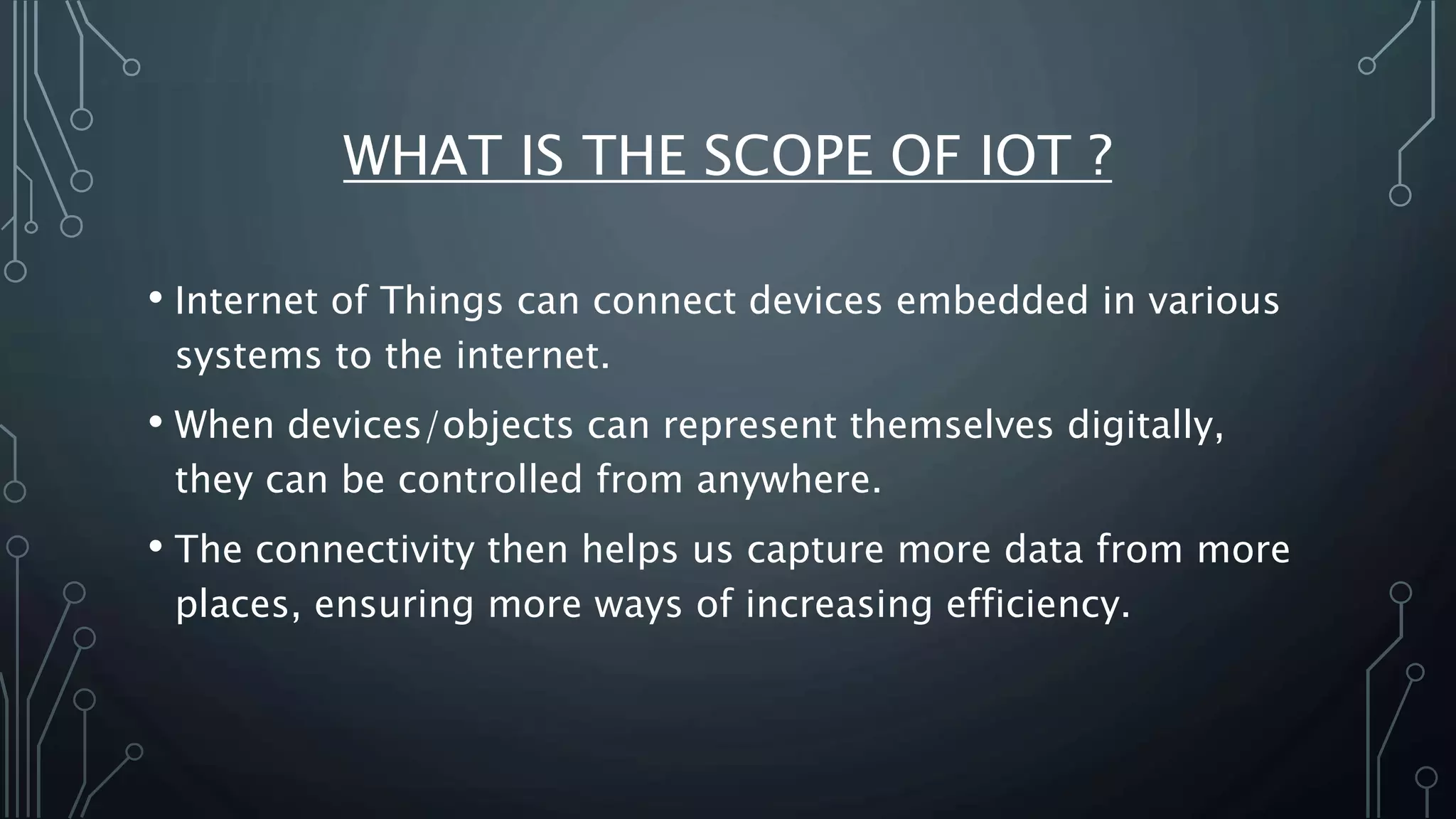 WHAT IS THE SCOPE OF IOT ?
• Internet of Things can connect devices embedded in various
systems to the internet.
• When devices/objects can represent themselves digitally,
they can be controlled from anywhere.
• The connectivity then helps us capture more data from more
places, ensuring more ways of increasing efficiency.
 