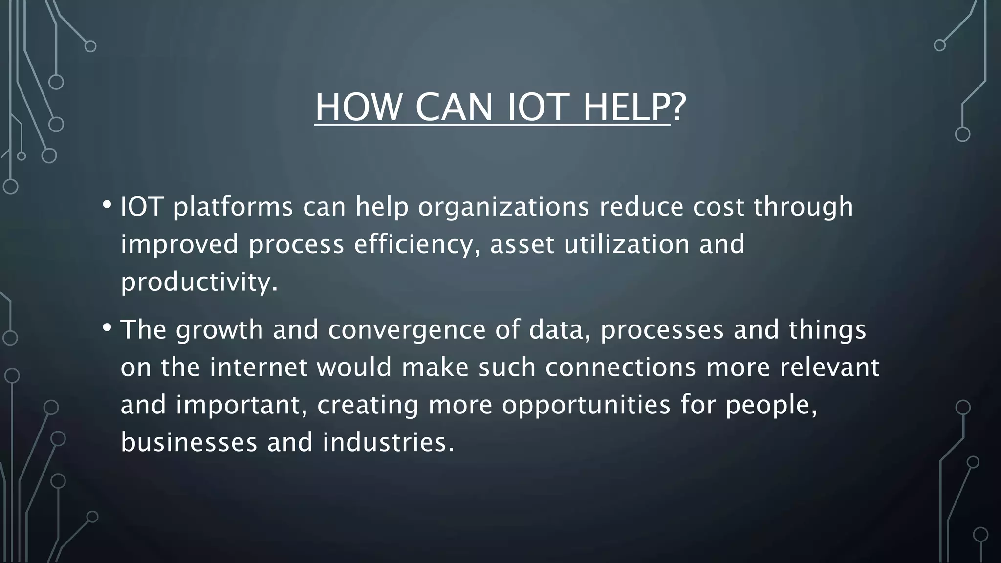 HOW CAN IOT HELP?
• IOT platforms can help organizations reduce cost through
improved process efficiency, asset utilization and
productivity.
• The growth and convergence of data, processes and things
on the internet would make such connections more relevant
and important, creating more opportunities for people,
businesses and industries.
 