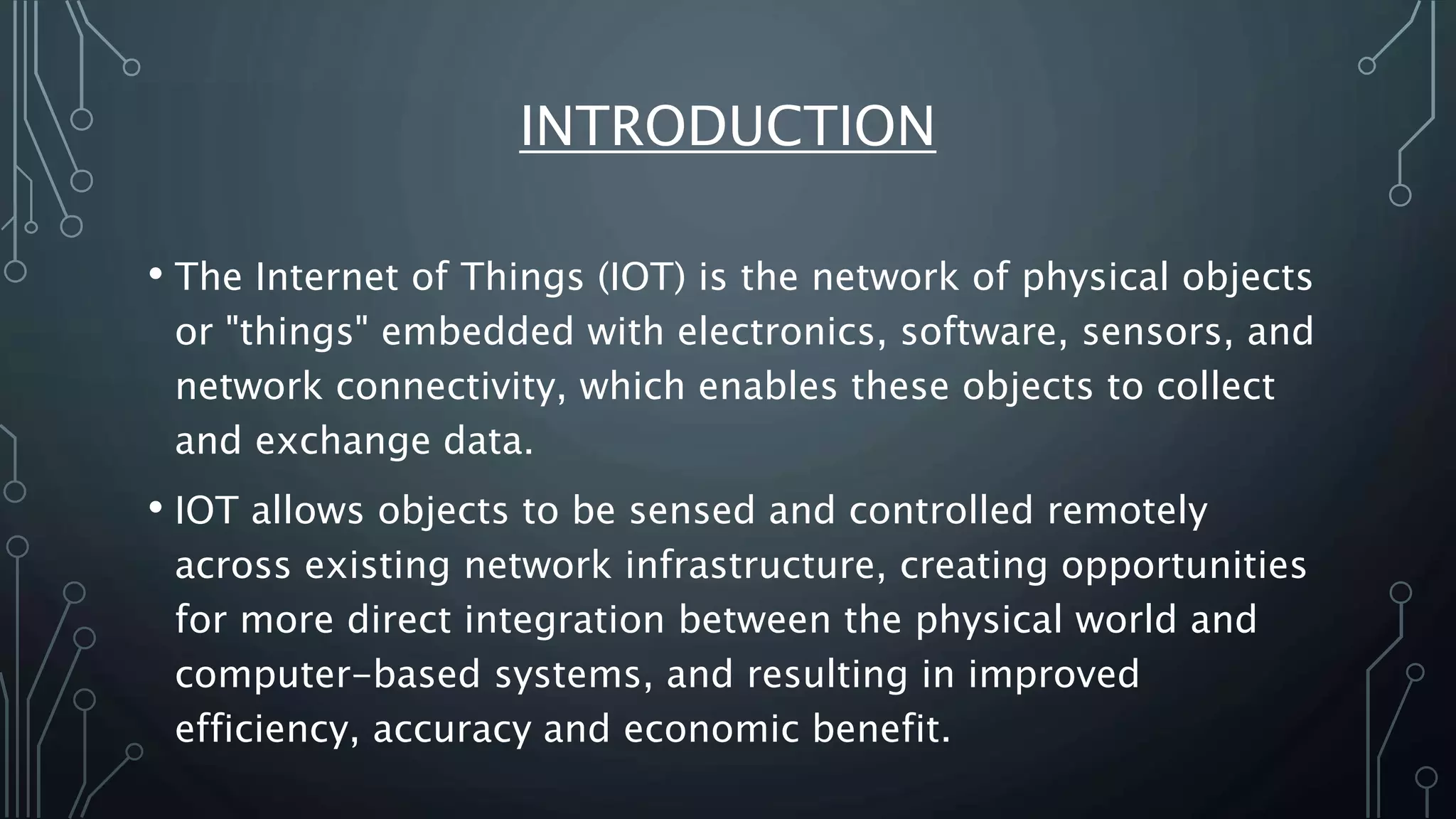 INTRODUCTION
• The Internet of Things (IOT) is the network of physical objects
or "things" embedded with electronics, software, sensors, and
network connectivity, which enables these objects to collect
and exchange data.
• IOT allows objects to be sensed and controlled remotely
across existing network infrastructure, creating opportunities
for more direct integration between the physical world and
computer-based systems, and resulting in improved
efficiency, accuracy and economic benefit.
 