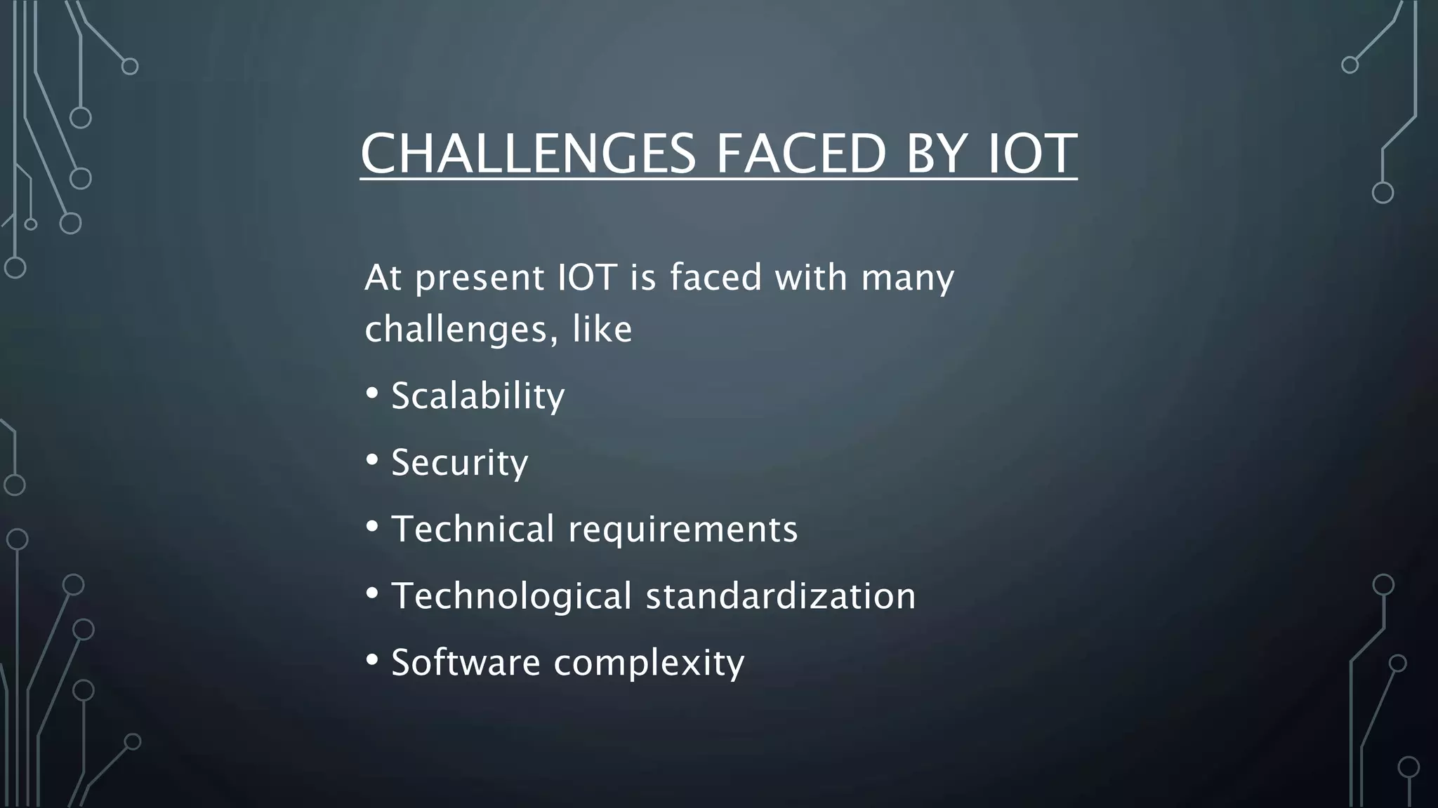 CHALLENGES FACED BY IOT
At present IOT is faced with many
challenges, like
• Scalability
• Security
• Technical requirements
• Technological standardization
• Software complexity
 