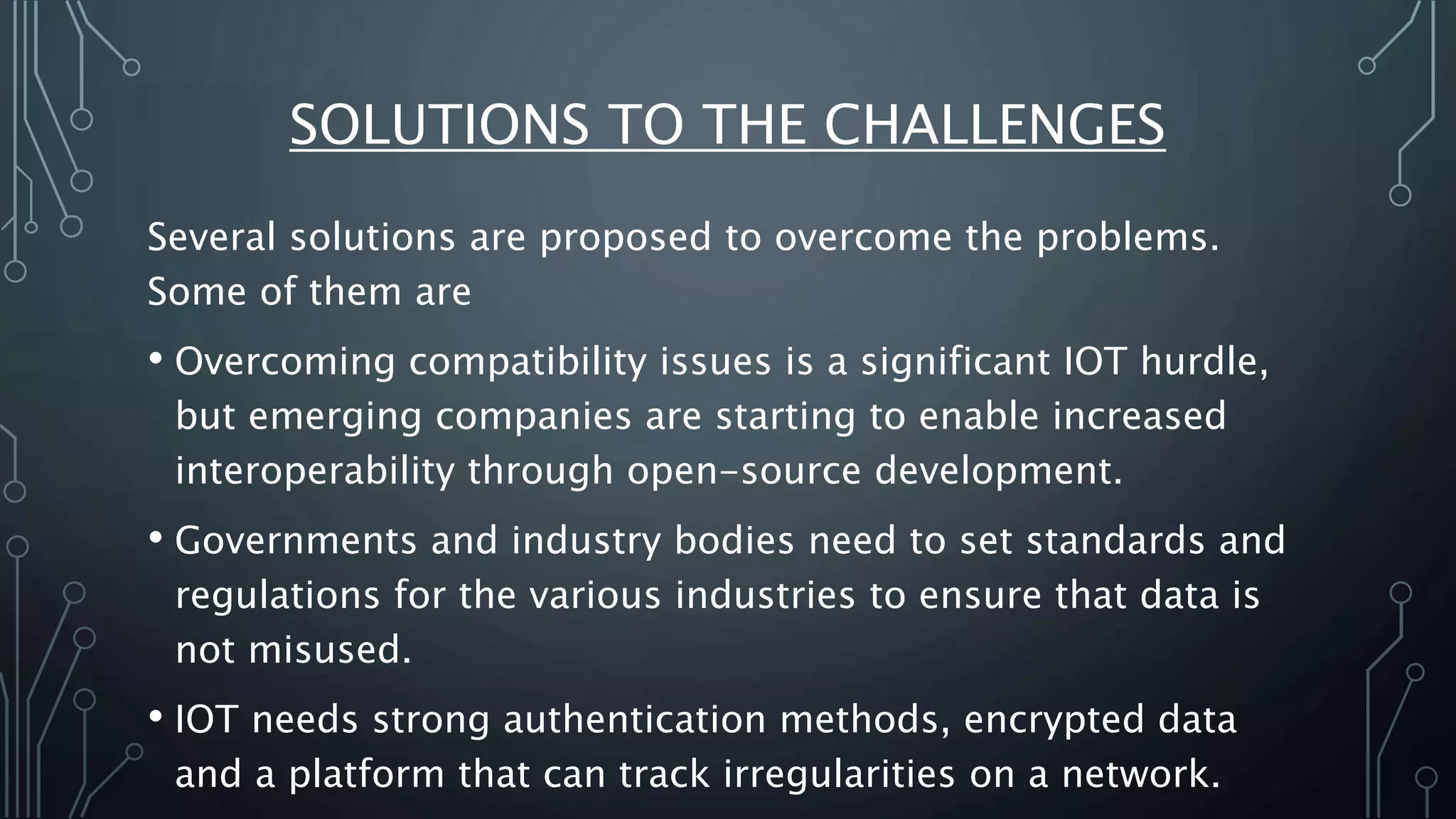 SOLUTIONS TO THE CHALLENGES
Several solutions are proposed to overcome the problems.
Some of them are
• Overcoming compatibility issues is a significant IOT hurdle,
but emerging companies are starting to enable increased
interoperability through open-source development.
• Governments and industry bodies need to set standards and
regulations for the various industries to ensure that data is
not misused.
• IOT needs strong authentication methods, encrypted data
and a platform that can track irregularities on a network.
 