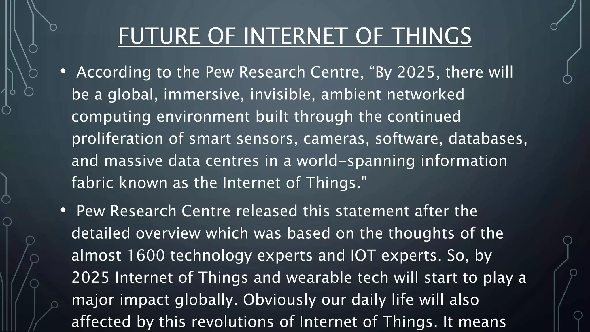 FUTURE OF INTERNET OF THINGS
• According to the Pew Research Centre, “By 2025, there will
be a global, immersive, invisible, ambient networked
computing environment built through the continued
proliferation of smart sensors, cameras, software, databases,
and massive data centres in a world-spanning information
fabric known as the Internet of Things."
• Pew Research Centre released this statement after the
detailed overview which was based on the thoughts of the
almost 1600 technology experts and IOT experts. So, by
2025 Internet of Things and wearable tech will start to play a
major impact globally. Obviously our daily life will also
affected by this revolutions of Internet of Things. It means
 