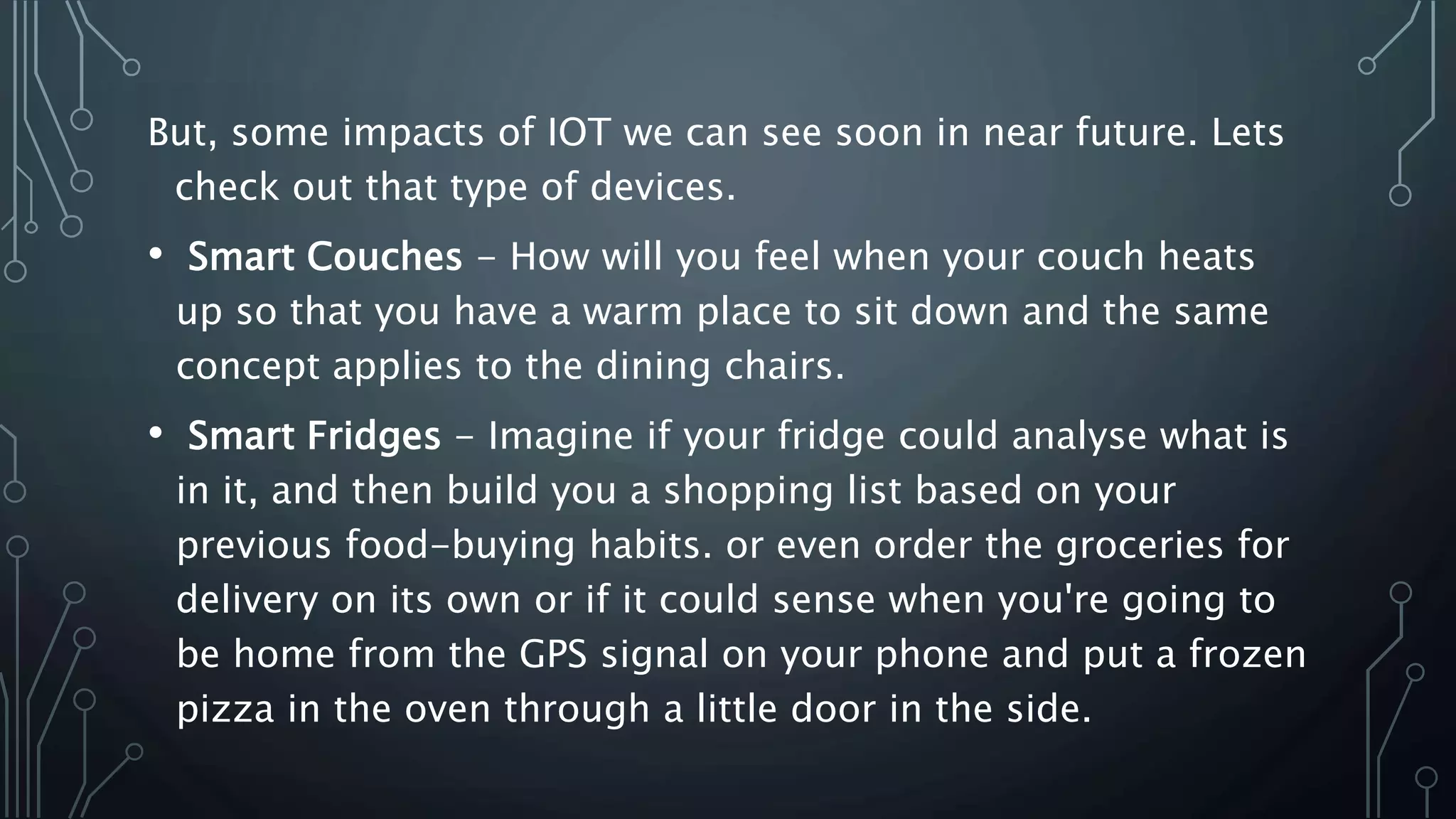 But, some impacts of IOT we can see soon in near future. Lets
check out that type of devices.
• Smart Couches - How will you feel when your couch heats
up so that you have a warm place to sit down and the same
concept applies to the dining chairs.
• Smart Fridges - Imagine if your fridge could analyse what is
in it, and then build you a shopping list based on your
previous food-buying habits. or even order the groceries for
delivery on its own or if it could sense when you're going to
be home from the GPS signal on your phone and put a frozen
pizza in the oven through a little door in the side.
 