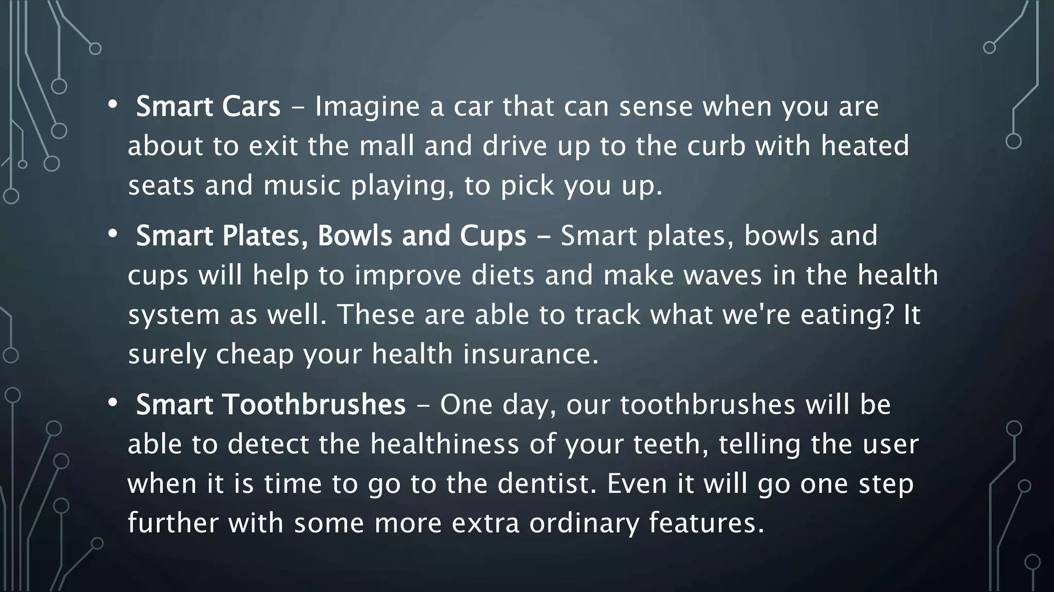 • Smart Cars - Imagine a car that can sense when you are
about to exit the mall and drive up to the curb with heated
seats and music playing, to pick you up.
• Smart Plates, Bowls and Cups - Smart plates, bowls and
cups will help to improve diets and make waves in the health
system as well. These are able to track what we're eating? It
surely cheap your health insurance.
• Smart Toothbrushes - One day, our toothbrushes will be
able to detect the healthiness of your teeth, telling the user
when it is time to go to the dentist. Even it will go one step
further with some more extra ordinary features.
 