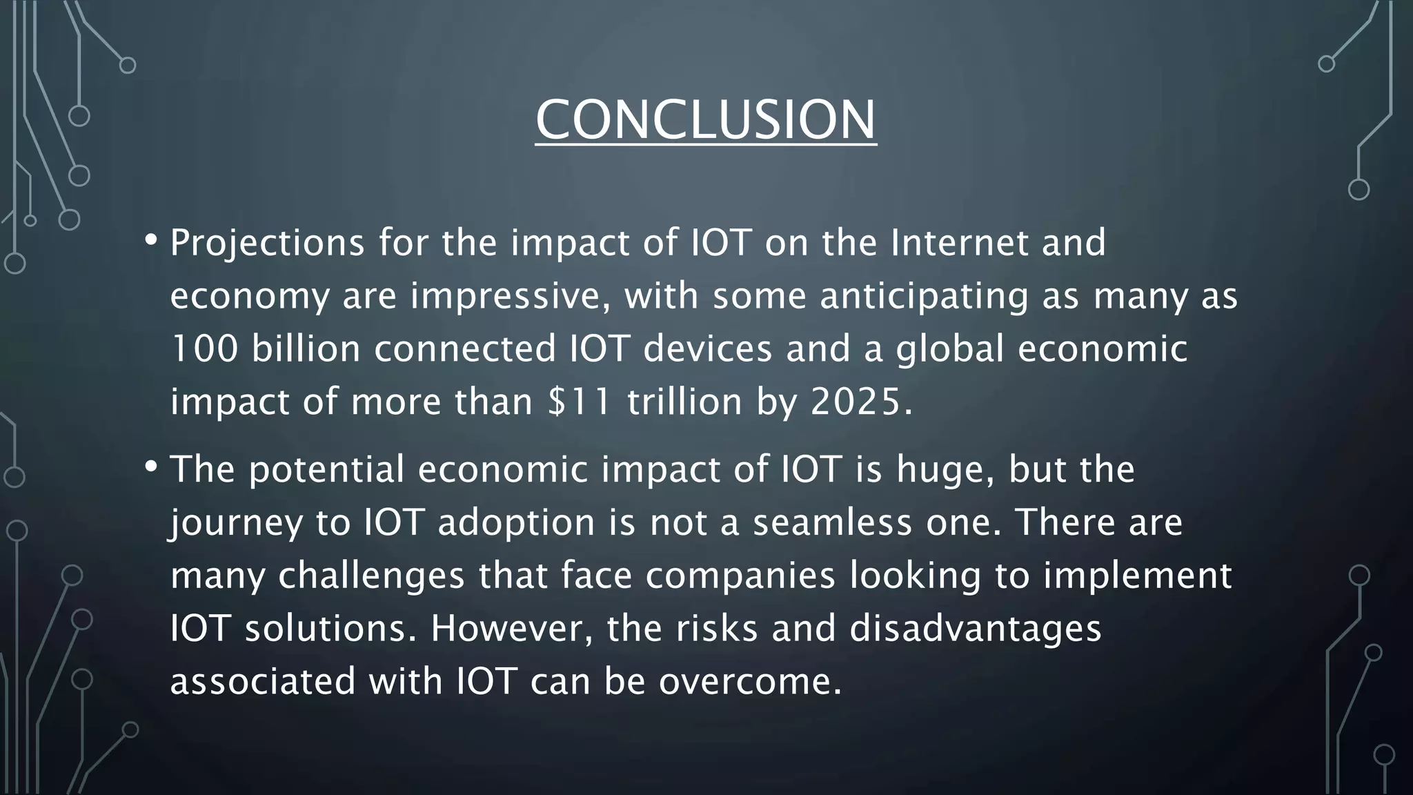 CONCLUSION
• Projections for the impact of IOT on the Internet and
economy are impressive, with some anticipating as many as
100 billion connected IOT devices and a global economic
impact of more than $11 trillion by 2025.
• The potential economic impact of IOT is huge, but the
journey to IOT adoption is not a seamless one. There are
many challenges that face companies looking to implement
IOT solutions. However, the risks and disadvantages
associated with IOT can be overcome.
 