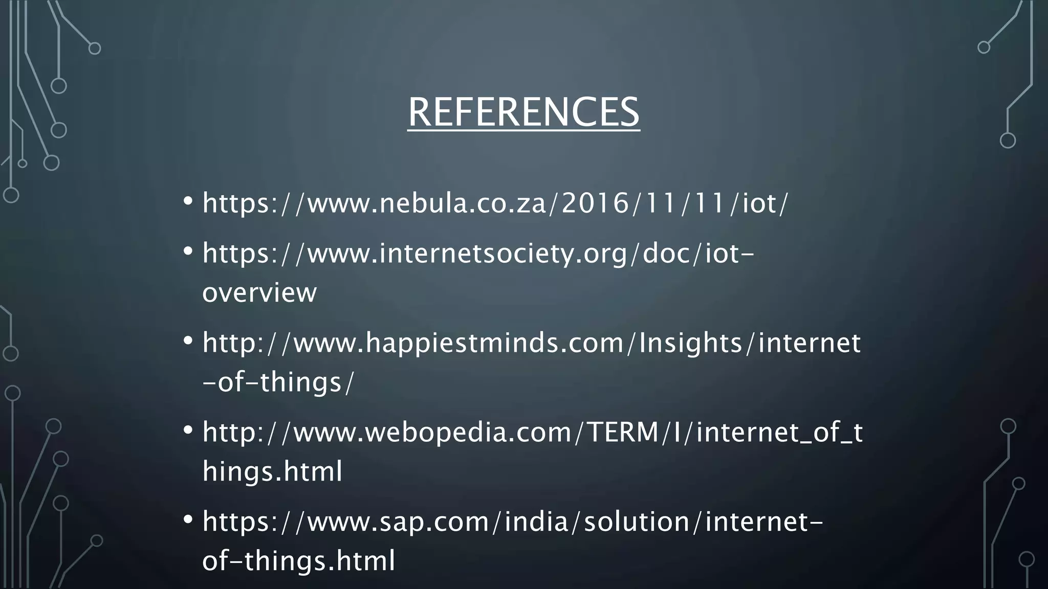 REFERENCES
• https://www.nebula.co.za/2016/11/11/iot/
• https://www.internetsociety.org/doc/iot-
overview
• http://www.happiestminds.com/Insights/internet
-of-things/
• http://www.webopedia.com/TERM/I/internet_of_t
hings.html
• https://www.sap.com/india/solution/internet-
of-things.html
 