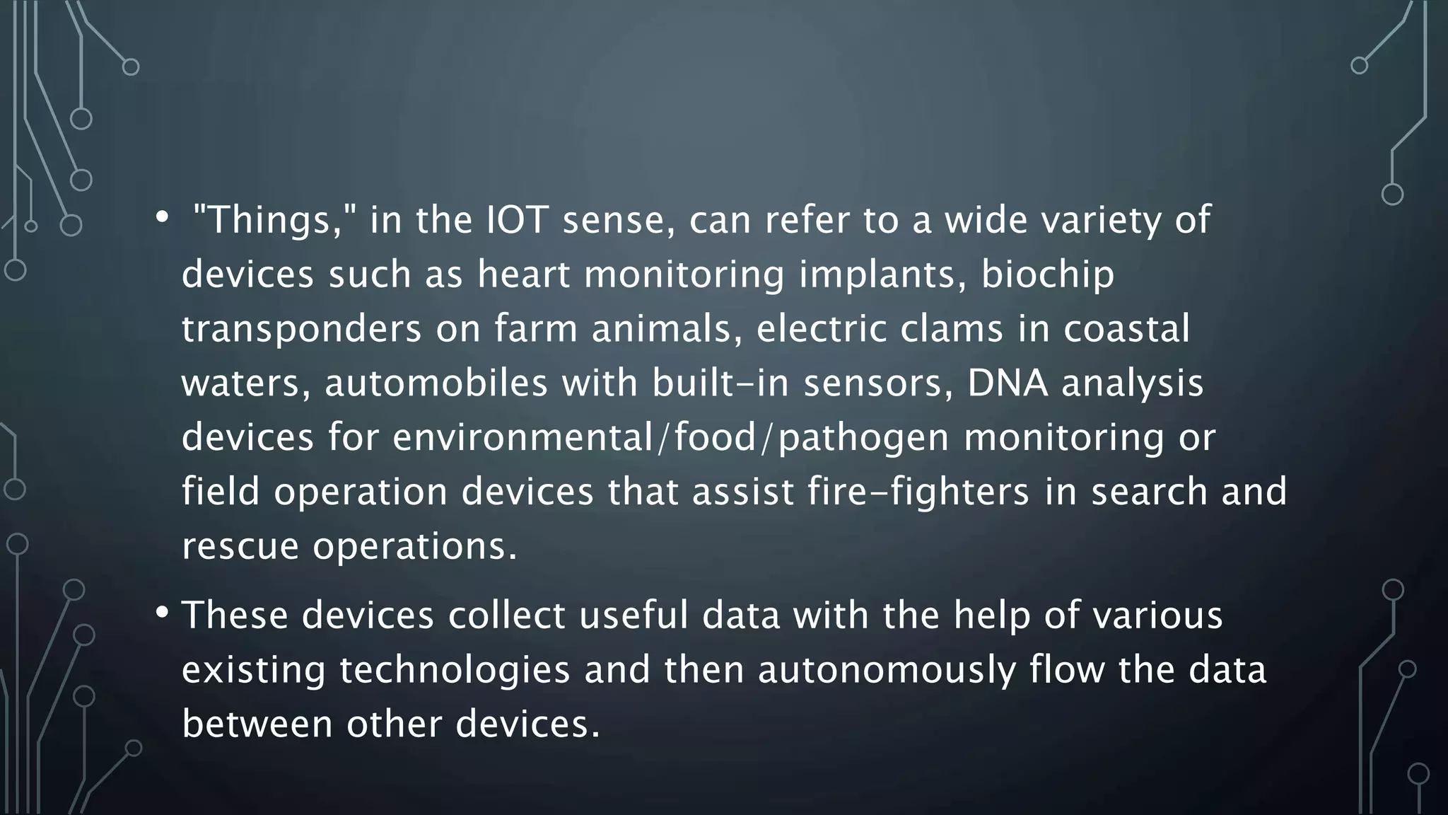 • "Things," in the IOT sense, can refer to a wide variety of
devices such as heart monitoring implants, biochip
transponders on farm animals, electric clams in coastal
waters, automobiles with built-in sensors, DNA analysis
devices for environmental/food/pathogen monitoring or
field operation devices that assist fire-fighters in search and
rescue operations.
• These devices collect useful data with the help of various
existing technologies and then autonomously flow the data
between other devices.
 