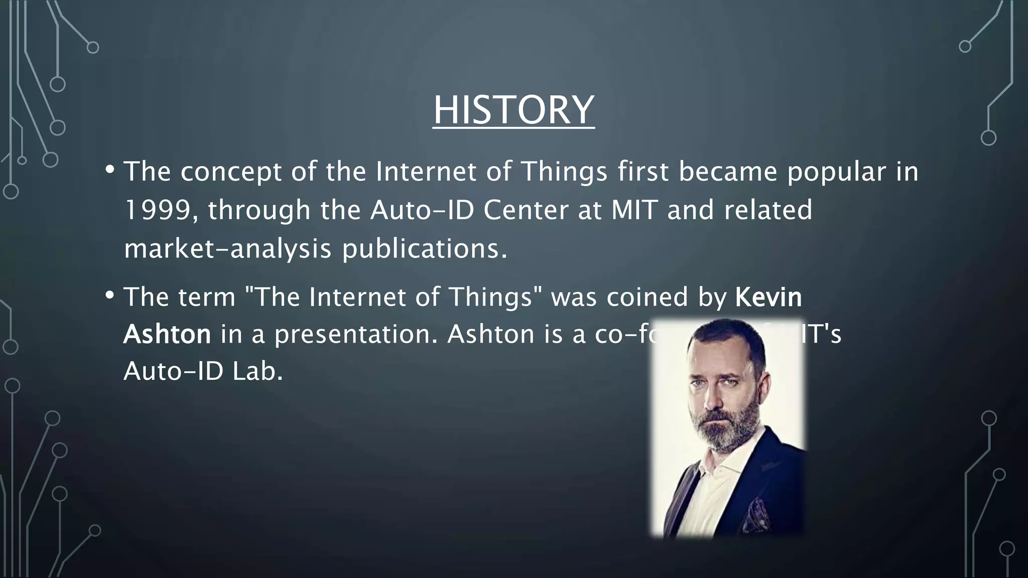 HISTORY
• The concept of the Internet of Things first became popular in
1999, through the Auto-ID Center at MIT and related
market-analysis publications.
• The term "The Internet of Things" was coined by Kevin
Ashton in a presentation. Ashton is a co-founder of MIT's
Auto-ID Lab.
 