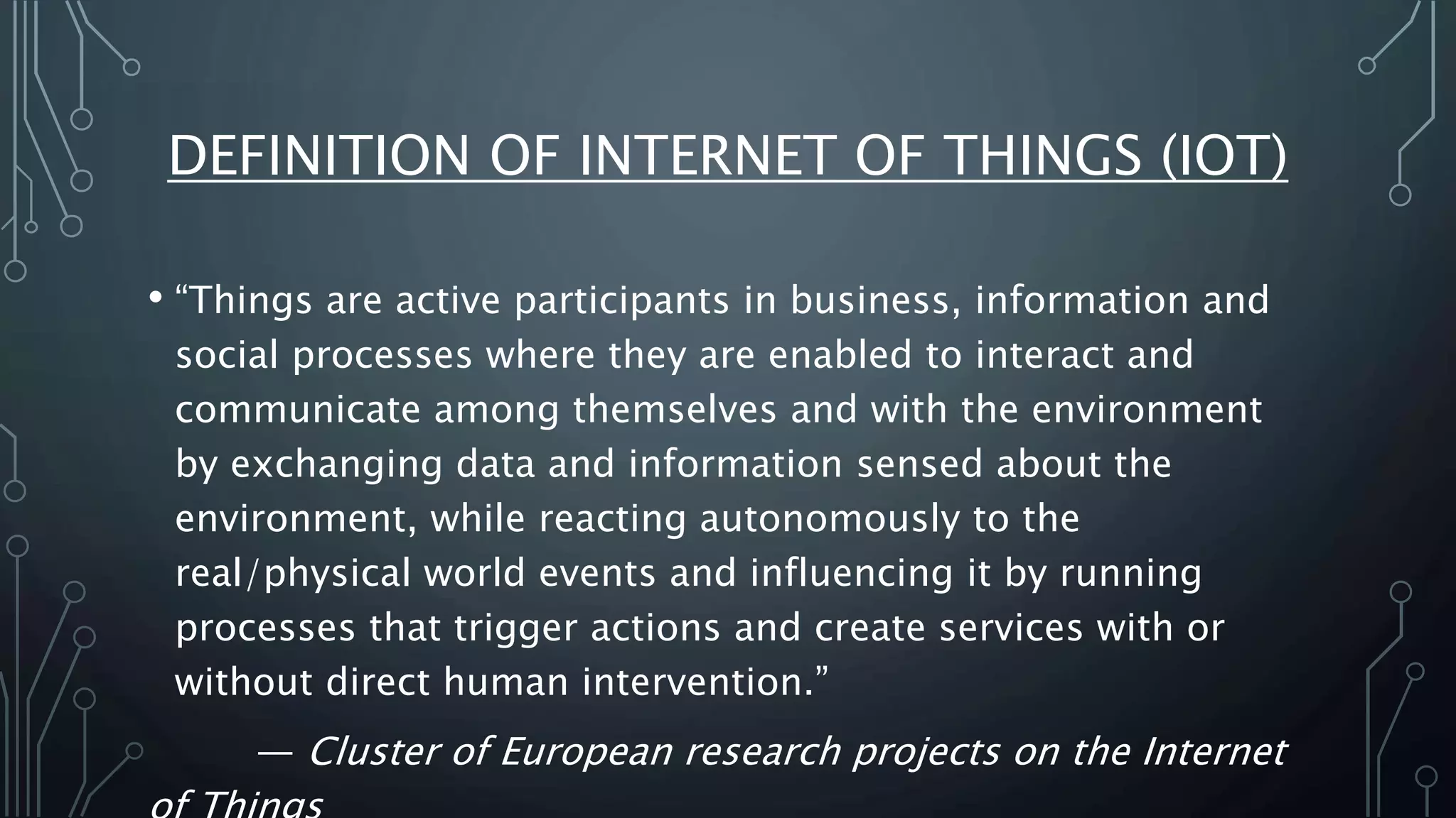 DEFINITION OF INTERNET OF THINGS (IOT)
• “Things are active participants in business, information and
social processes where they are enabled to interact and
communicate among themselves and with the environment
by exchanging data and information sensed about the
environment, while reacting autonomously to the
real/physical world events and influencing it by running
processes that trigger actions and create services with or
without direct human intervention.”
— Cluster of European research projects on the Internet
 