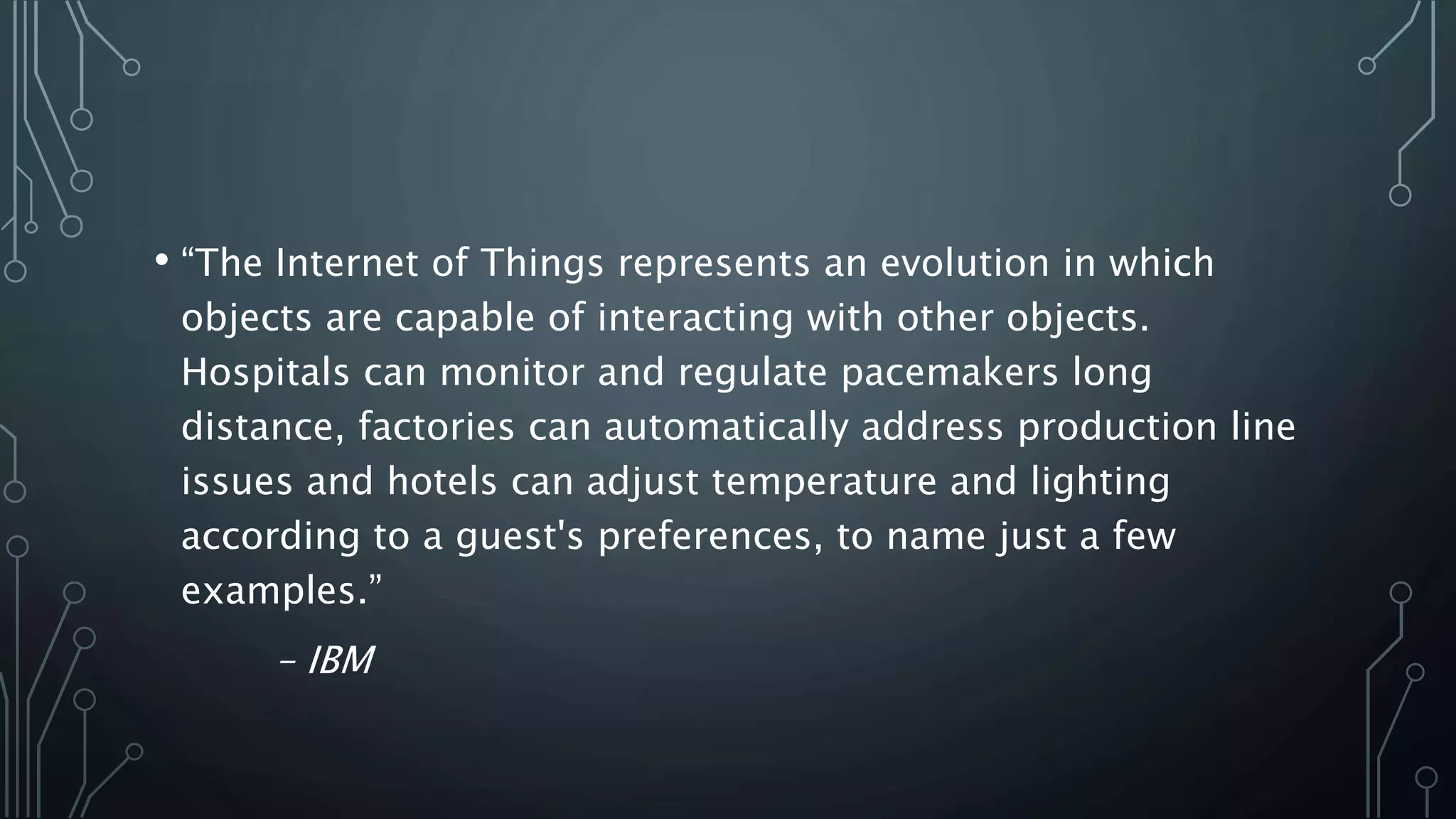 • “The Internet of Things represents an evolution in which
objects are capable of interacting with other objects.
Hospitals can monitor and regulate pacemakers long
distance, factories can automatically address production line
issues and hotels can adjust temperature and lighting
according to a guest's preferences, to name just a few
examples.”
– IBM
 