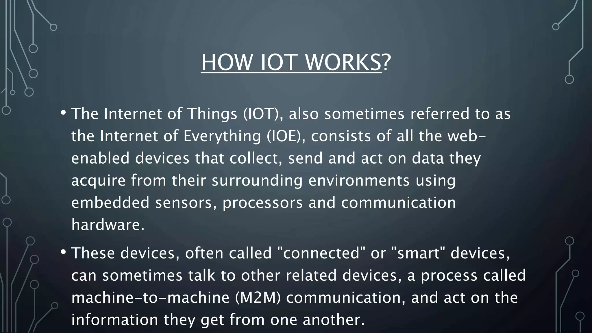 HOW IOT WORKS?
• The Internet of Things (IOT), also sometimes referred to as
the Internet of Everything (IOE), consists of all the web-
enabled devices that collect, send and act on data they
acquire from their surrounding environments using
embedded sensors, processors and communication
hardware.
• These devices, often called "connected" or "smart" devices,
can sometimes talk to other related devices, a process called
machine-to-machine (M2M) communication, and act on the
information they get from one another.
 